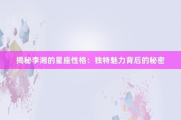 揭秘李湘的星座性格：独特魅力背后的秘密