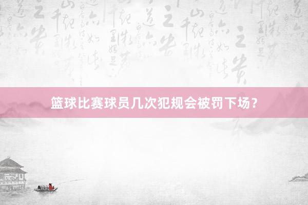 篮球比赛球员几次犯规会被罚下场？